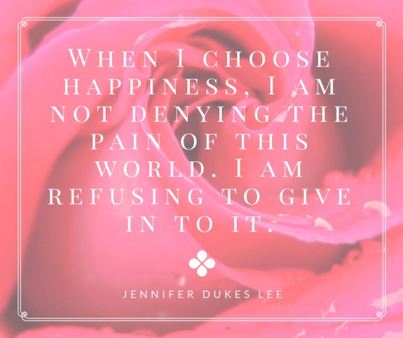 “When I choose happiness, I am not denying the pain of this world. I am refusing to give in to it.”- Jennifer Dukes Lee