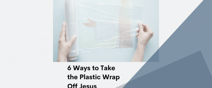 6 Ways to Take the Plastic Wrap Off Jesus