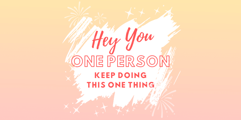Hey You, One Person, Keep Doing This One Thing